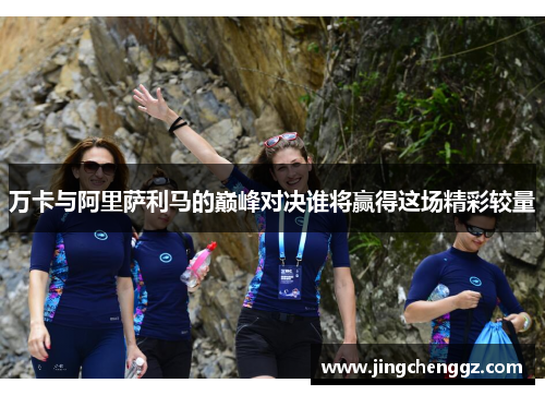 万卡与阿里萨利马的巅峰对决谁将赢得这场精彩较量