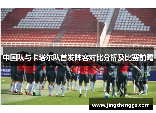 中国队与卡塔尔队首发阵容对比分析及比赛前瞻