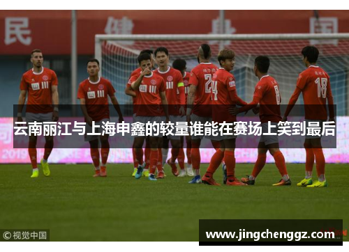 云南丽江与上海申鑫的较量谁能在赛场上笑到最后