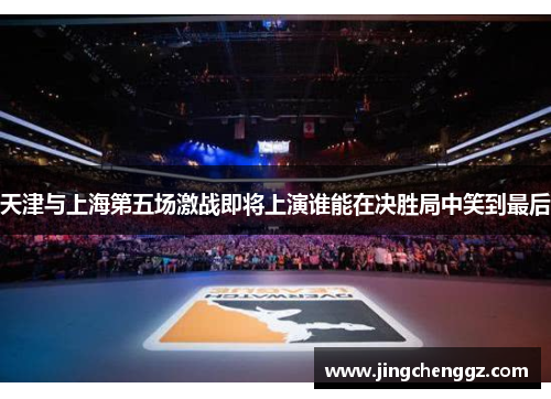 天津与上海第五场激战即将上演谁能在决胜局中笑到最后